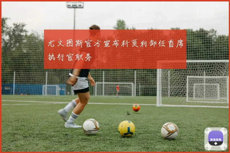 尤文图斯官方宣布科莫利卸任首席执行官职务